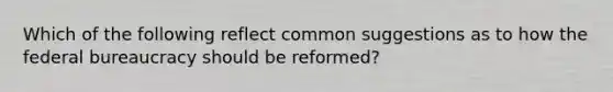 Which of the following reflect common suggestions as to how the federal bureaucracy should be reformed?