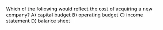 Which of the following would reflect the cost of acquiring a new company? A) capital budget B) operating budget C) income statement D) balance sheet