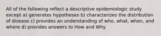 All of the following reflect a descriptive epidemiologic study except a) generates hypotheses b) characterizes the distribution of disease c) provides an understanding of who, what, when, and where d) provides answers to How and Why