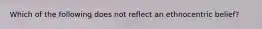 Which of the following does not reflect an ethnocentric belief?