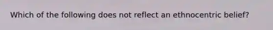 Which of the following does not reflect an ethnocentric belief?