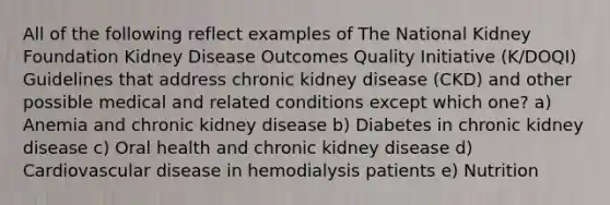 All of the following reflect examples of The National Kidney Foundation Kidney Disease Outcomes Quality Initiative (K/DOQI) Guidelines that address chronic kidney disease (CKD) and other possible medical and related conditions except which one? a) Anemia and chronic kidney disease b) Diabetes in chronic kidney disease c) Oral health and chronic kidney disease d) Cardiovascular disease in hemodialysis patients e) Nutrition