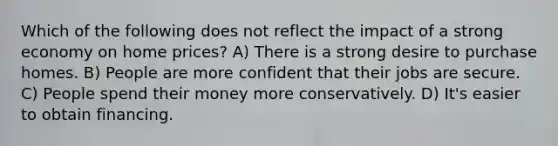 Which of the following does not reflect the impact of a strong economy on home prices? A) There is a strong desire to purchase homes. B) People are more confident that their jobs are secure. C) People spend their money more conservatively. D) It's easier to obtain financing.