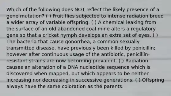 Which of the following does NOT reflect the likely presence of a gene mutation? ( ) Fruit flies subjected to intense radiation breed a wider array of variable offspring. ( ) A chemical leaking from the surface of an old abandoned coal mine alters a regulatory gene so that a cricket nymph develops an extra set of eyes. ( ) The bacteria that cause gonorrhea, a common sexually transmitted disease, have previously been killed by penicillin; however after continuous usage of the antibiotic, penicillin-resistant strains are now becoming prevalent. ( ) Radiation causes an alteration of a DNA nucleotide sequence which is discovered when mapped, but which appears to be neither increasing nor decreasing in successive generations. ( ) Offspring always have the same coloration as the parents.