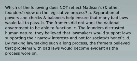 Which of the following does NOT reflect Madison's (& other founders') view on the legislative process? a. Separation of powers and checks & balances help ensure that many bad laws would fail to pass. b. The framers did not want the national government to be able to function. c. The founders distrusted human nature; they believed that lawmakers would support laws supporting their narrow interests and not for society's benefit. d. By making lawmaking such a long process, the framers believed that problems with bad laws would become evident as the process wore on.