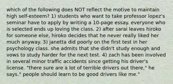 which of the following does NOT reflect the motive to maintain high self-esteem? 1) students who want to take professor lopez's seminar have to apply by writing a 10-page essay. everyone who is selected ends up loving the class. 2) after sarai leaves hiroko for someone else, hiroko decides that he never really liked her much anyway. 3) janetta did poorly on the first test in her psychology class. she admits that she didn't study enough and vows to study harder for the next test. 4) zach has been involved in several minor traffic accidents since getting his driver's license. "there sure are a lot of terrible drivers out there," he says." people should learn to be good drivers like me."