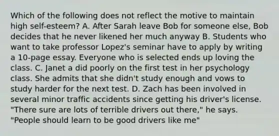 Which of the following does not reflect the motive to maintain high self-esteem? A. After Sarah leave Bob for someone else, Bob decides that he never likened her much anyway B. Students who want to take professor Lopez's seminar have to apply by writing a 10-page essay. Everyone who is selected ends up loving the class. C. Janet a did poorly on the first test in her psychology class. She admits that she didn't study enough and vows to study harder for the next test. D. Zach has been involved in several minor traffic accidents since getting his driver's license. "There sure are lots of terrible drivers out there," he says. "People should learn to be good drivers like me"