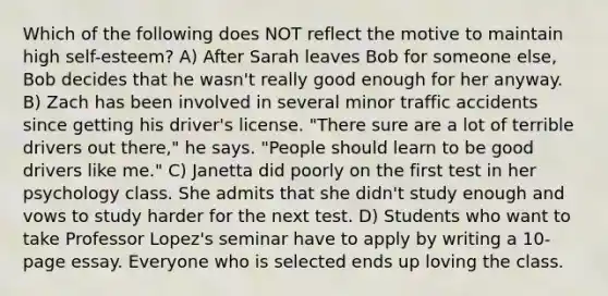 Which of the following does NOT reflect the motive to maintain high self-esteem? A) After Sarah leaves Bob for someone else, Bob decides that he wasn't really good enough for her anyway. B) Zach has been involved in several minor traffic accidents since getting his driver's license. "There sure are a lot of terrible drivers out there," he says. "People should learn to be good drivers like me." C) Janetta did poorly on the first test in her psychology class. She admits that she didn't study enough and vows to study harder for the next test. D) Students who want to take Professor Lopez's seminar have to apply by writing a 10-page essay. Everyone who is selected ends up loving the class.