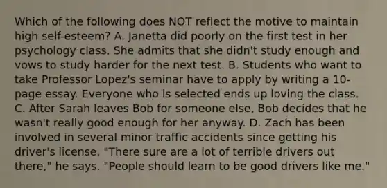 Which of the following does NOT reflect the motive to maintain high self-esteem? A. Janetta did poorly on the first test in her psychology class. She admits that she didn't study enough and vows to study harder for the next test. B. Students who want to take Professor Lopez's seminar have to apply by writing a 10-page essay. Everyone who is selected ends up loving the class. C. After Sarah leaves Bob for someone else, Bob decides that he wasn't really good enough for her anyway. D. Zach has been involved in several minor traffic accidents since getting his driver's license. "There sure are a lot of terrible drivers out there," he says. "People should learn to be good drivers like me."