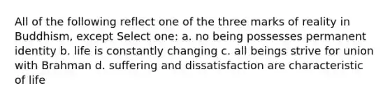 All of the following reflect one of the three marks of reality in Buddhism, except Select one: a. no being possesses permanent identity b. life is constantly changing c. all beings strive for union with Brahman d. suffering and dissatisfaction are characteristic of life