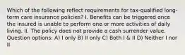 Which of the following reflect requirements for tax-qualified long-term care insurance policies? I. Benefits can be triggered once the insured is unable to perform one or more activities of daily living. II. The policy does not provide a cash surrender value. Question options: A) I only B) II only C) Both I & II D) Neither I nor II