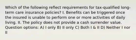 Which of the following reflect requirements for tax-qualified long-term care insurance policies? I. Benefits can be triggered once the insured is unable to perform one or more activities of daily living. II. The policy does not provide a cash surrender value. Question options: A) I only B) II only C) Both I & II D) Neither I nor II