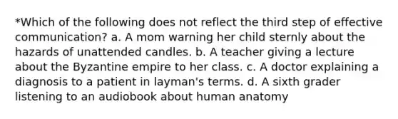 *Which of the following does not reflect the third step of effective communication? a. A mom warning her child sternly about the hazards of unattended candles. b. A teacher giving a lecture about the Byzantine empire to her class. c. A doctor explaining a diagnosis to a patient in layman's terms. d. A sixth grader listening to an audiobook about human anatomy