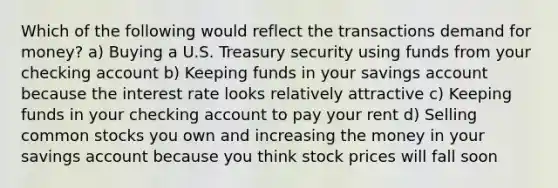 Which of the following would reflect the transactions demand for money? a) Buying a U.S. Treasury security using funds from your checking account b) Keeping funds in your savings account because the interest rate looks relatively attractive c) Keeping funds in your checking account to pay your rent d) Selling common stocks you own and increasing the money in your savings account because you think stock prices will fall soon