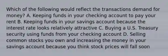 Which of the following would reflect the transactions demand for money? A. Keeping funds in your checking account to pay your rent B. Keeping funds in your savings account because the interest rate looks relatively attractive C. Buying a U.S. Treasury security using funds from your checking account D. Selling common stocks you own and increasing the money in your savings account because you think stock prices will fall soon