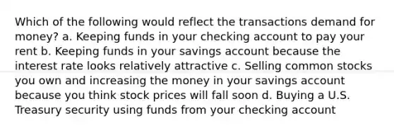 Which of the following would reflect the transactions demand for money? a. Keeping funds in your checking account to pay your rent b. Keeping funds in your savings account because the interest rate looks relatively attractive c. Selling common stocks you own and increasing the money in your savings account because you think stock prices will fall soon d. Buying a U.S. Treasury security using funds from your checking account