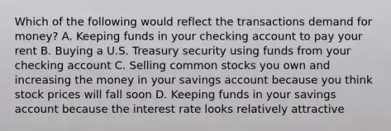 Which of the following would reflect the transactions demand for money? A. Keeping funds in your checking account to pay your rent B. Buying a U.S. Treasury security using funds from your checking account C. Selling common stocks you own and increasing the money in your savings account because you think stock prices will fall soon D. Keeping funds in your savings account because the interest rate looks relatively attractive