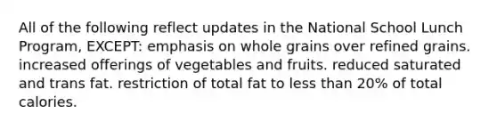 All of the following reflect updates in the National School Lunch Program, EXCEPT: emphasis on whole grains over refined grains. increased offerings of vegetables and fruits. reduced saturated and trans fat. restriction of total fat to less than 20% of total calories.