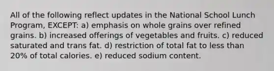 All of the following reflect updates in the National School Lunch Program, EXCEPT: a) emphasis on whole grains over refined grains. b) increased offerings of vegetables and fruits. c) reduced saturated and trans fat. d) restriction of total fat to less than 20% of total calories. e) reduced sodium content.