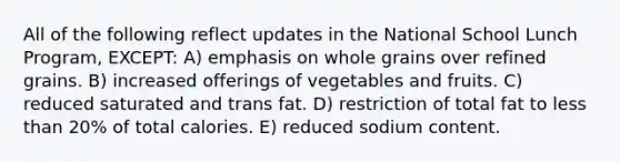 All of the following reflect updates in the National School Lunch Program, EXCEPT: A) emphasis on whole grains over refined grains. B) increased offerings of vegetables and fruits. C) reduced saturated and trans fat. D) restriction of total fat to less than 20% of total calories. E) reduced sodium content.