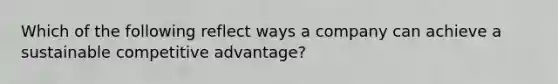 Which of the following reflect ways a company can achieve a sustainable competitive advantage?