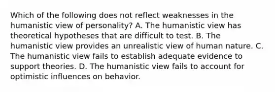 Which of the following does not reflect weaknesses in the humanistic view of personality? A. The humanistic view has theoretical hypotheses that are difficult to test. B. The humanistic view provides an unrealistic view of human nature. C. The humanistic view fails to establish adequate evidence to support theories. D. The humanistic view fails to account for optimistic influences on behavior.