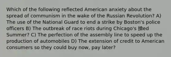 Which of the following reflected American anxiety about the spread of communism in the wake of the Russian Revolution? A) The use of the National Guard to end a strike by Boston's police officers B) The outbreak of race riots during Chicago's 揜ed Summer? C) The perfection of the assembly line to speed up the production of automobiles D) The extension of credit to American consumers so they could buy now, pay later?