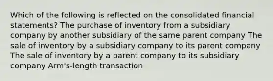 Which of the following is reflected on the consolidated financial statements? The purchase of inventory from a subsidiary company by another subsidiary of the same parent company The sale of inventory by a subsidiary company to its parent company The sale of inventory by a parent company to its subsidiary company Arm's-length transaction