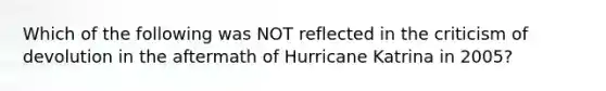 Which of the following was NOT reflected in the criticism of devolution in the aftermath of Hurricane Katrina in 2005?