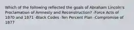 Which of the following reflected the goals of Abraham Lincoln's Proclamation of Amnesty and Reconstruction? -Force Acts of 1870 and 1871 -Black Codes -Ten Percent Plan -Compromise of 1877