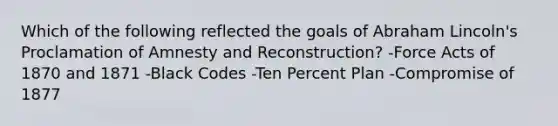 Which of the following reflected the goals of Abraham Lincoln's Proclamation of Amnesty and Reconstruction? -Force Acts of 1870 and 1871 -Black Codes -Ten Percent Plan -Compromise of 1877