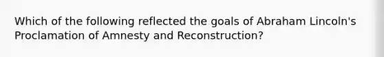 Which of the following reflected the goals of Abraham Lincoln's Proclamation of Amnesty and Reconstruction?