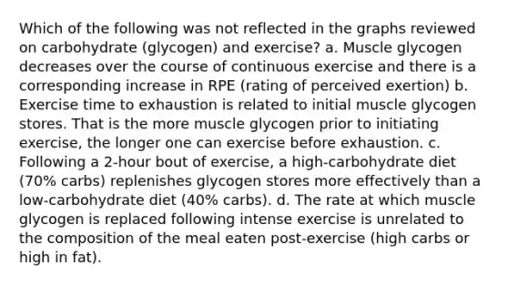 Which of the following was not reflected in the graphs reviewed on carbohydrate (glycogen) and exercise? a. Muscle glycogen decreases over the course of continuous exercise and there is a corresponding increase in RPE (rating of perceived exertion) b. Exercise time to exhaustion is related to initial muscle glycogen stores. That is the more muscle glycogen prior to initiating exercise, the longer one can exercise before exhaustion. c. Following a 2-hour bout of exercise, a high-carbohydrate diet (70% carbs) replenishes glycogen stores more effectively than a low-carbohydrate diet (40% carbs). d. The rate at which muscle glycogen is replaced following intense exercise is unrelated to the composition of the meal eaten post-exercise (high carbs or high in fat).