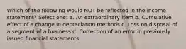 Which of the following would NOT be reflected in the income statement? Select one: a. An extraordinary item b. Cumulative effect of a change in depreciation methods c. Loss on disposal of a segment of a business d. Correction of an error in previously issued financial statements