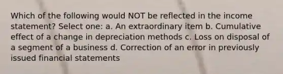 Which of the following would NOT be reflected in the income statement? Select one: a. An extraordinary item b. Cumulative effect of a change in depreciation methods c. Loss on disposal of a segment of a business d. Correction of an error in previously issued financial statements