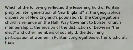 Which of the following reflected the lessening hold of Puritan piety on later generation of New England? a. the geographical dispersion of New England's population b. the Congregational church's reliance on the Half- Way Covenant to bolster church membership c. the erosion of the distinction of between "the elect" and other members of society d. the declining participation of women in Puritan congregations e. the witchcraft trials