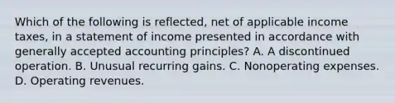 Which of the following is reflected, net of applicable income taxes, in a statement of income presented in accordance with generally accepted accounting principles? A. A discontinued operation. B. Unusual recurring gains. C. Nonoperating expenses. D. Operating revenues.