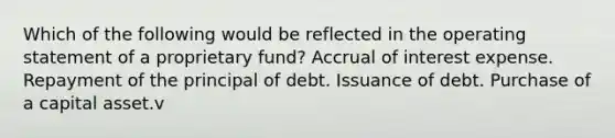 Which of the following would be reflected in the operating statement of a proprietary fund? Accrual of interest expense. Repayment of the principal of debt. Issuance of debt. Purchase of a capital asset.v