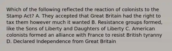 Which of the following reflected the reaction of colonists to the Stamp Act? A. They accepted that Great Britain had the right to tax them however much it wanted B. Resistance groups formed, like the Sons of Liberty and Daughters of Liberty C. American colonists formed an alliance with France to resist British tyranny D. Declared Independence from Great Britain