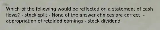 Which of the following would be reflected on a statement of cash flows? - stock split - None of the answer choices are correct. - appropriation of retained earnings - stock dividend