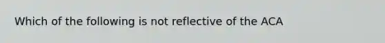 Which of the following is not reflective of the ACA