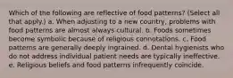 Which of the following are reflective of food patterns? (Select all that apply.) a. When adjusting to a new country, problems with food patterns are almost always cultural. b. Foods sometimes become symbolic because of religious connotations. c. Food patterns are generally deeply ingrained. d. Dental hygienists who do not address individual patient needs are typically ineffective. e. Religious beliefs and food patterns infrequently coincide.