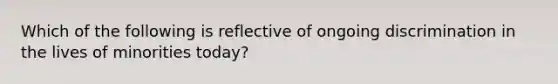 Which of the following is reflective of ongoing discrimination in the lives of minorities today?