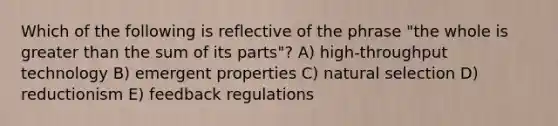 Which of the following is reflective of the phrase "the whole is greater than the sum of its parts"? A) high-throughput technology B) emergent properties C) natural selection D) reductionism E) feedback regulations