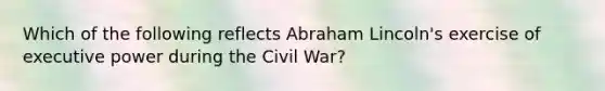 Which of the following reflects Abraham Lincoln's exercise of executive power during the Civil War?