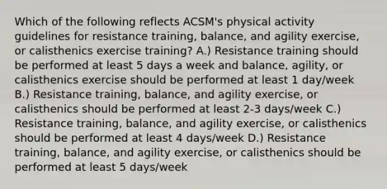 Which of the following reflects ACSM's physical activity guidelines for resistance training, balance, and agility exercise, or calisthenics exercise training? A.) Resistance training should be performed at least 5 days a week and balance, agility, or calisthenics exercise should be performed at least 1 day/week B.) Resistance training, balance, and agility exercise, or calisthenics should be performed at least 2-3 days/week C.) Resistance training, balance, and agility exercise, or calisthenics should be performed at least 4 days/week D.) Resistance training, balance, and agility exercise, or calisthenics should be performed at least 5 days/week