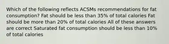 Which of the following reflects ACSMs recommendations for fat consumption? Fat should be less than 35% of total calories Fat should be more than 20% of total calories All of these answers are correct Saturated fat consumption should be less than 10% of total calories