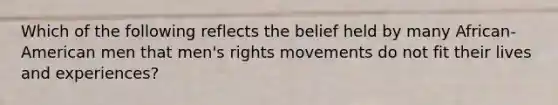 Which of the following reflects the belief held by many African-American men that men's rights movements do not fit their lives and experiences?