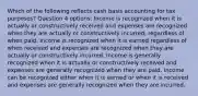 Which of the following reflects cash basis accounting for tax purposes? Question 4 options: Income is recognized when it is actually or constructively received and expenses are recognized when they are actually or constructively incurred, regardless of when paid. Income is recognized when it is earned regardless of when received and expenses are recognized when they are actually or constructively incurred. Income is generally recognized when it is actually or constructively received and expenses are generally recognized when they are paid. Income can be recognized either when it is earned or when it is received and expenses are generally recognized when they are incurred.