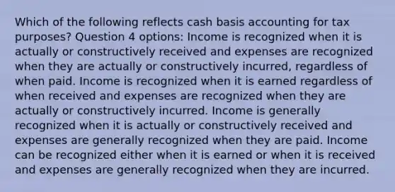 Which of the following reflects cash basis accounting for tax purposes? Question 4 options: Income is recognized when it is actually or constructively received and expenses are recognized when they are actually or constructively incurred, regardless of when paid. Income is recognized when it is earned regardless of when received and expenses are recognized when they are actually or constructively incurred. Income is generally recognized when it is actually or constructively received and expenses are generally recognized when they are paid. Income can be recognized either when it is earned or when it is received and expenses are generally recognized when they are incurred.